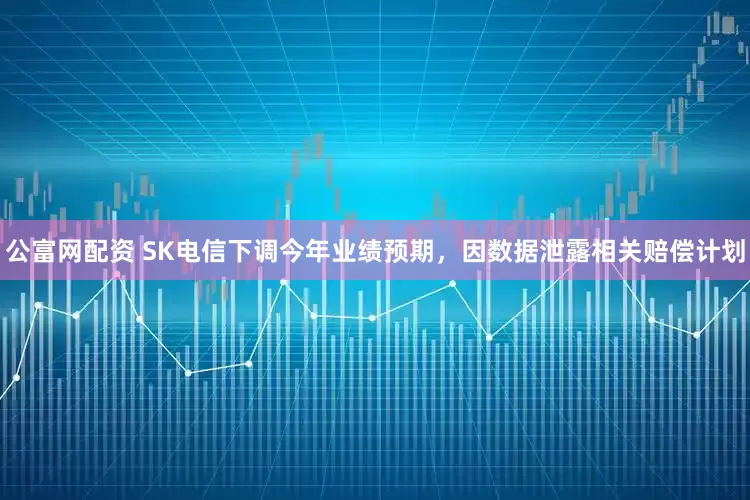 公富网配资 SK电信下调今年业绩预期，因数据泄露相关赔偿计划