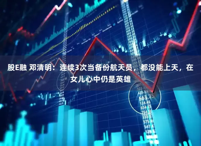 股E融 邓清明：连续3次当备份航天员，都没能上天，在女儿心中仍是英雄