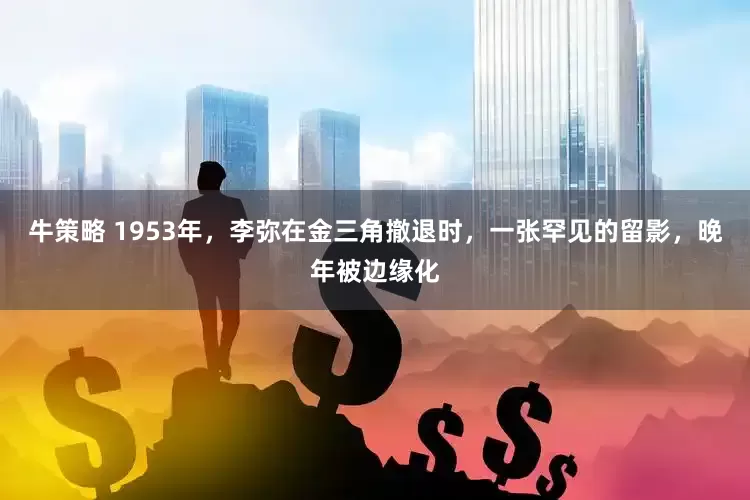 牛策略 1953年,李弥在金三角撤退时,一张罕见的留影,晚年被边缘化