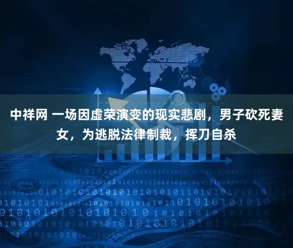 中祥网 一场因虚荣演变的现实悲剧，男子砍死妻女，为逃脱法律制裁，挥刀自杀