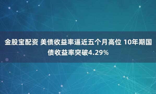 金股宝配资 美债收益率逼近五个月高位 10年期国债收益率突破4.29%