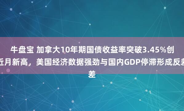 牛盘宝 加拿大10年期国债收益率突破3.45%创近月新高，美国经济数据强劲与国内GDP停滞形成反差